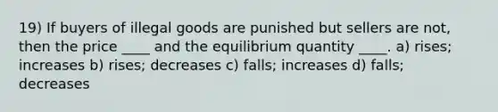 19) If buyers of illegal goods are punished but sellers are not, then the price ____ and the equilibrium quantity ____. a) rises; increases b) rises; decreases c) falls; increases d) falls; decreases