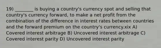 19) ________ is buying a country's currency spot and selling that country's currency forward, to make a net profit from the combination of the difference in interest rates between countries and the forward premium on the country's currency.xix A) Covered interest arbitrage B) Uncovered interest arbitrage C) Covered interest parity D) Uncovered interest parity