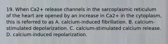 19. When Ca2+ release channels in the sarcoplasmic reticulum of <a href='https://www.questionai.com/knowledge/kya8ocqc6o-the-heart' class='anchor-knowledge'>the heart</a> are opened by an increase in Ca2+ in the cytoplasm, this is referred to as A. calcium-induced fibrillation. B. calcium-stimulated depolarization. C. calcium-stimulated calcium release. D. calcium-induced repolarization.