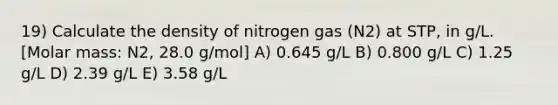 19) Calculate the density of nitrogen gas (N2) at STP, in g/L. [Molar mass: N2, 28.0 g/mol] A) 0.645 g/L B) 0.800 g/L C) 1.25 g/L D) 2.39 g/L E) 3.58 g/L