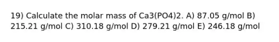 19) Calculate the molar mass of Ca3(PO4)2. A) 87.05 g/mol B) 215.21 g/mol C) 310.18 g/mol D) 279.21 g/mol E) 246.18 g/mol