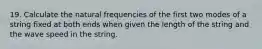 19. Calculate the natural frequencies of the first two modes of a string fixed at both ends when given the length of the string and the wave speed in the string.