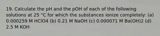 19. Calculate the pH and the pOH of each of the following solutions at 25 °C for which the substances ionize completely: (a) 0.000259 M HClO4 (b) 0.21 M NaOH (c) 0.000071 M Ba(OH)2 (d) 2.5 M KOH