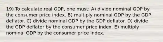 19) To calculate real GDP, one must: A) divide nominal GDP by the consumer price index. B) multiply nominal GDP by the GDP deflator. C) divide nominal GDP by the GDP deflator. D) divide the GDP deflator by the consumer price index. E) multiply nominal GDP by the consumer price index.