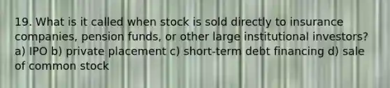 19. What is it called when stock is sold directly to insurance companies, pension funds, or other large institutional investors? a) IPO b) private placement c) short-term debt financing d) sale of common stock