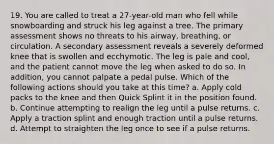 19. You are called to treat a 27-year-old man who fell while snowboarding and struck his leg against a tree. The primary assessment shows no threats to his airway, breathing, or circulation. A secondary assessment reveals a severely deformed knee that is swollen and ecchymotic. The leg is pale and cool, and the patient cannot move the leg when asked to do so. In addition, you cannot palpate a pedal pulse. Which of the following actions should you take at this time? a. Apply cold packs to the knee and then Quick Splint it in the position found. b. Continue attempting to realign the leg until a pulse returns. c. Apply a traction splint and enough traction until a pulse returns. d. Attempt to straighten the leg once to see if a pulse returns.