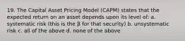 19. The Capital Asset Pricing Model (CAPM) states that the expected return on an asset depends upon its level of: a. systematic risk (this is the β for that security) b. unsystematic risk c. all of the above d. none of the above