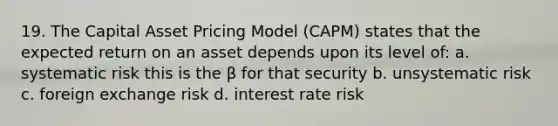 19. The Capital Asset Pricing Model (CAPM) states that the expected return on an asset depends upon its level of: a. systematic risk this is the β for that security b. unsystematic risk c. foreign exchange risk d. interest rate risk