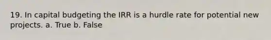 19. In capital budgeting the IRR is a hurdle rate for potential new projects. a. True b. False