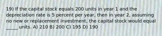 19) If the capital stock equals 200 units in year 1 and the depreciation rate is 5 percent per year, then in year 2, assuming no new or replacement investment, the capital stock would equal _____ units. A) 210 B) 200 C) 195 D) 190