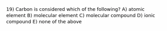 19) Carbon is considered which of the following? A) atomic element B) molecular element C) molecular compound D) ionic compound E) none of the above