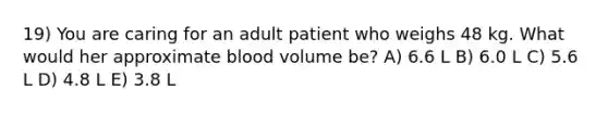 19) You are caring for an adult patient who weighs 48 kg. What would her approximate blood volume be? A) 6.6 L B) 6.0 L C) 5.6 L D) 4.8 L E) 3.8 L