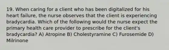 19. When caring for a client who has been digitalized for his heart failure, the nurse observes that the client is experiencing bradycardia. Which of the following would the nurse expect the primary health care provider to prescribe for the client's bradycardia? A) Atropine B) Cholestyramine C) Furosemide D) Milrinone