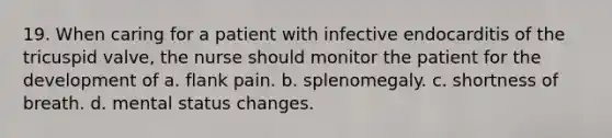 19. When caring for a patient with infective endocarditis of the tricuspid valve, the nurse should monitor the patient for the development of a. flank pain. b. splenomegaly. c. shortness of breath. d. mental status changes.