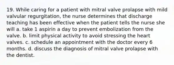 19. While caring for a patient with mitral valve prolapse with mild valvular regurgitation, the nurse determines that discharge teaching has been effective when the patient tells the nurse she will a. take 1 aspirin a day to prevent embolization from the valve. b. limit physical activity to avoid stressing the heart valves. c. schedule an appointment with the doctor every 6 months. d. discuss the diagnosis of mitral valve prolapse with the dentist.