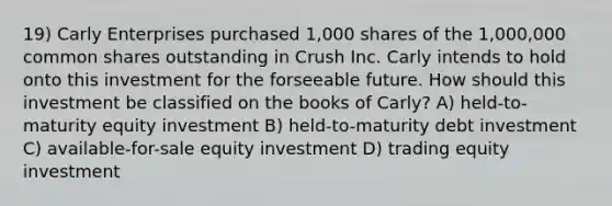 19) Carly Enterprises purchased 1,000 shares of the 1,000,000 common shares outstanding in Crush Inc. Carly intends to hold onto this investment for the forseeable future. How should this investment be classified on the books of Carly? A) held-to-maturity equity investment B) held-to-maturity debt investment C) available-for-sale equity investment D) trading equity investment