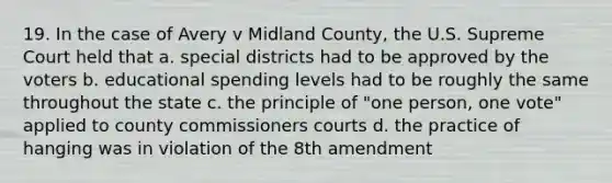 19. In the case of Avery v Midland County, the U.S. Supreme Court held that a. special districts had to be approved by the voters b. educational spending levels had to be roughly the same throughout the state c. the principle of "one person, one vote" applied to county commissioners courts d. the practice of hanging was in violation of the 8th amendment