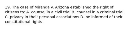 19. The case of Miranda v. Arizona established the right of citizens to: A. counsel in a civil trial B. counsel in a criminal trial C. privacy in their personal associations D. be informed of their constitutional rights