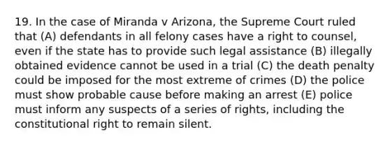 19. In the case of Miranda v Arizona, the Supreme Court ruled that (A) defendants in all felony cases have a right to counsel, even if the state has to provide such legal assistance (B) illegally obtained evidence cannot be used in a trial (C) the death penalty could be imposed for the most extreme of crimes (D) the police must show probable cause before making an arrest (E) police must inform any suspects of a series of rights, including the constitutional right to remain silent.