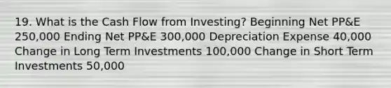 19. What is the Cash Flow from Investing? Beginning Net PP&E 250,000 Ending Net PP&E 300,000 Depreciation Expense 40,000 Change in Long Term Investments 100,000 Change in Short Term Investments 50,000