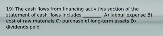 19) The cash flows from financing activities section of the statement of cash flows includes ________. A) labour expense B) cost of raw materials C) purchase of long-term assets D) dividends paid