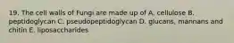 19. The cell walls of Fungi are made up of A. cellulose B. peptidoglycan C. pseudopeptidoglycan D. glucans, mannans and chitin E. liposaccharides