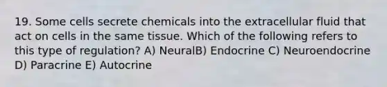 19. Some cells secrete chemicals into the extracellular fluid that act on cells in the same tissue. Which of the following refers to this type of regulation? A) NeuralB) Endocrine C) Neuroendocrine D) Paracrine E) Autocrine