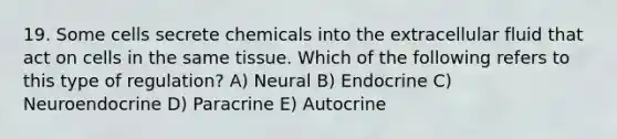 19. Some cells secrete chemicals into the extracellular fluid that act on cells in the same tissue. Which of the following refers to this type of regulation? A) Neural B) Endocrine C) Neuroendocrine D) Paracrine E) Autocrine