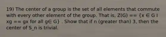 19) The center of a group is the set of all elements that commute with every other element of the group. That is, Z(G) == (x ∈ G I xg == gx for all g∈ G) . Show that if n (greater than) 3, then the center of S_n is trivial.