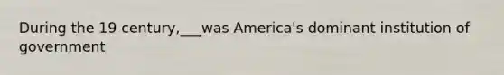 During the 19 century,___was America's dominant institution of government