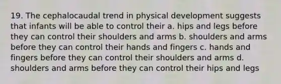 19. The cephalocaudal trend in physical development suggests that infants will be able to control their a. hips and legs before they can control their shoulders and arms b. shoulders and arms before they can control their hands and fingers c. hands and fingers before they can control their shoulders and arms d. shoulders and arms before they can control their hips and legs