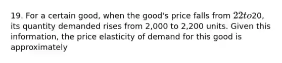 19. For a certain good, when the good's price falls from 22 to20, its quantity demanded rises from 2,000 to 2,200 units. Given this information, the price elasticity of demand for this good is approximately