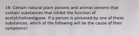 19. Certain natural plant poisons and animal venoms that contain substances that inhibit the function of acetylcholinesterase. If a person is poisoned by one of these substances, which of the following will be the cause of their symptoms?