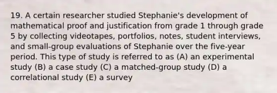 19. A certain researcher studied Stephanie's development of mathematical proof and justification from grade 1 through grade 5 by collecting videotapes, portfolios, notes, student interviews, and small-group evaluations of Stephanie over the five-year period. This type of study is referred to as (A) an experimental study (B) a case study (C) a matched-group study (D) a correlational study (E) a survey