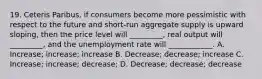 19. Ceteris Paribus, if consumers become more pessimistic with respect to the future and short-run aggregate supply is upward sloping, then the price level will _________, real output will _________, and the unemployment rate will ____________. A. Increase; increase; increase B. Decrease; decrease; increase C. Increase; increase; decrease; D. Decrease; decrease; decrease