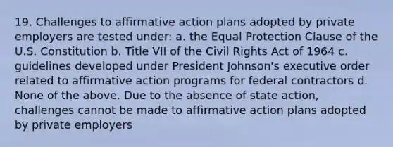 19. Challenges to affirmative action plans adopted by private employers are tested under: a. the Equal Protection Clause of the U.S. Constitution b. Title VII of the Civil Rights Act of 1964 c. guidelines developed under President Johnson's executive order related to affirmative action programs for federal contractors d. None of the above. Due to the absence of state action, challenges cannot be made to affirmative action plans adopted by private employers