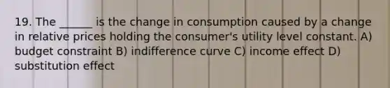 19. The ______ is the change in consumption caused by a change in relative prices holding the consumer's utility level constant. A) budget constraint B) indifference curve C) income effect D) substitution effect