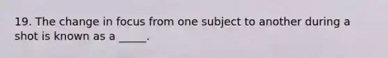 19. The change in focus from one subject to another during a shot is known as a _____.