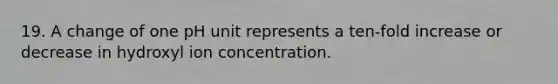 19. A change of one pH unit represents a ten-fold increase or decrease in hydroxyl ion concentration.