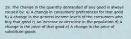 19. The change in the quantity demanded of any good is always caused by: a) A change in consumers' preferences for that good b) A change in the general income levels of the consumers who buy that good c) An increase or decrease in the population d) A change in the price of that good e) A change in the price of substitute goods