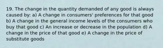 19. The change in the quantity demanded of any good is always caused by: a) A change in consumers' preferences for that good b) A change in the general income levels of the consumers who buy that good c) An increase or decrease in the population d) A change in the price of that good e) A change in the price of substitute goods