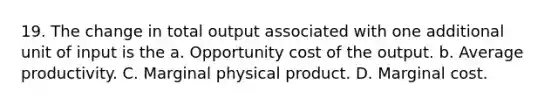 19. The change in total output associated with one additional unit of input is the a. Opportunity cost of the output. b. Average productivity. C. Marginal physical product. D. Marginal cost.