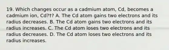 19. Which changes occur as a cadmium atom, Cd, becomes a cadmium ion, Cd?†? A. The Cd atom gains two electrons and its radius decreases. B. The Cd atom gains two electrons and its radius increases. C. The Cd atom loses two electrons and its radius decreases. D. The Cd atom loses two electrons and its radius increases.