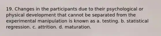 19. Changes in the participants due to their psychological or physical development that cannot be separated from the experimental manipulation is known as a. testing. b. statistical regression. c. attrition. d. maturation.