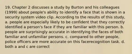 19. Chapter 2 discusses a study by Burton and his colleagues (1999) about people's ability to identify a face that is shown in a security system video clip. According to the results of this study, a. people are especially likely to be confident that they correctly identified a person's face if they are familiar with this person. b. people are surprisingly accurate in identifying the faces of both familiar and unfamiliar persons. c. compared to other people, police officers are more accurate on this facerecognition task. d. both a and c are correct