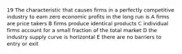 19 The characteristic that causes firms in a perfectly competitive industry to earn zero economic profits in the long run is A firms are price takers B firms produce identical products C individual firms account for a small fraction of the total market D the industry supply curve is horizontal E there are no barriers to entry or exit