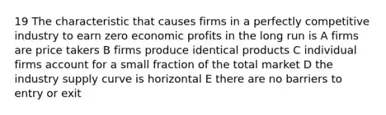 19 The characteristic that causes firms in a perfectly competitive industry to earn zero economic profits in the long run is A firms are price takers B firms produce identical products C individual firms account for a small fraction of the total market D the industry supply curve is horizontal E there are no barriers to entry or exit