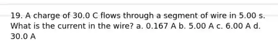 19. A charge of 30.0 C flows through a segment of wire in 5.00 s. What is the current in the wire? a. 0.167 A b. 5.00 A c. 6.00 A d. 30.0 A