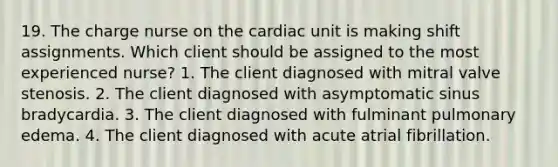 19. The charge nurse on the cardiac unit is making shift assignments. Which client should be assigned to the most experienced nurse? 1. The client diagnosed with mitral valve stenosis. 2. The client diagnosed with asymptomatic sinus bradycardia. 3. The client diagnosed with fulminant pulmonary edema. 4. The client diagnosed with acute atrial fibrillation.