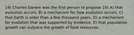 19) Charles Darwin was the first person to propose 19) A) that evolution occurs. B) a mechanism for how evolution occurs. C) that Earth is older than a few thousand years. D) a mechanism for evolution that was supported by evidence. E) that population growth can outpace the growth of food resources.